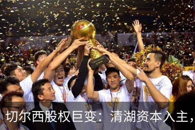 切尔西股权巨变：清湖资本入主，蓝军新纪元开启